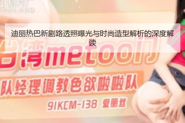 迪丽热巴新剧路透照曝光与时尚造型解析的深度解读